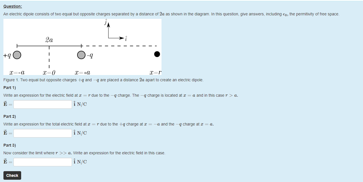 Machine generated alternative text:
Question: 
An electric dipole consists of two equal but opposite charges separated by a distance of 2a as shown in the diagram. In this question, give answers, including €0, the permitivity otfree space. 
2a 
+qO 
O 
-q 
Figure 1 _ Two equal but opposite charges A-q and —q are placed a distance 2a apart to create an electric dipole. 
part 1) 
Write an expression tor the electric field at x = r due to the —q charge. T ne —q charge is located at x = a and in this case r > a. 
part 2) 
Write an expression tor the total electric field at x — r due to the +q charge at = —a and the —q charge at x 
part 3) 
Now consider the limit where r a. Write an expression for the electric field in this case. 
Check 
a. 